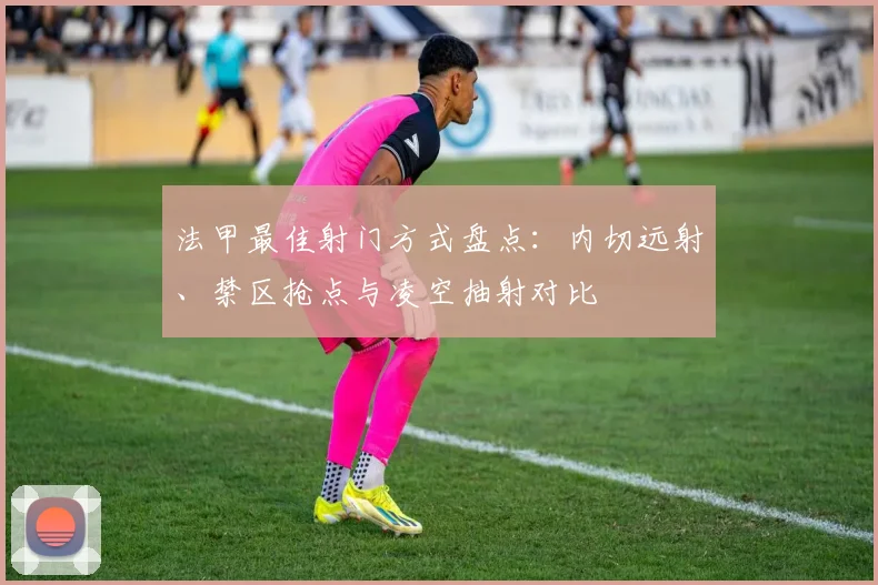 法甲最佳射门方式盘点：内切远射、禁区抢点与凌空抽射对比