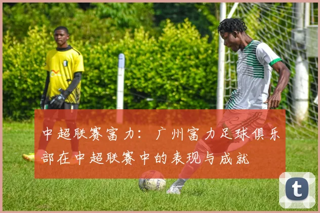 中超联赛富力：广州富力足球俱乐部在中超联赛中的表现与成就