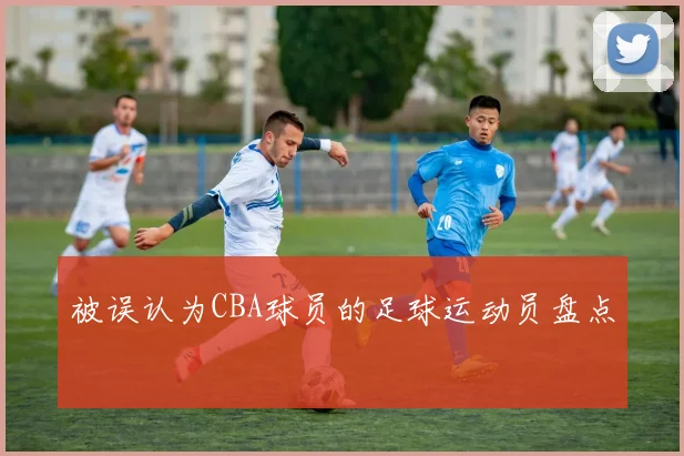 被误认为CBA球员的足球运动员盘点